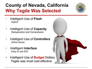 County of Nevada, California
Why Tegile Was Selected
• Intelligent Use of Flash
Hybrid
• Intelligent Use of Capacity
Deduplication and Compression
• Intelligent Use of Controllers
Active-Active
• Intelligent Interface
Easy to use GUI
• Intelligent Use of Budget Dollars
Tegile was most cost effective
 