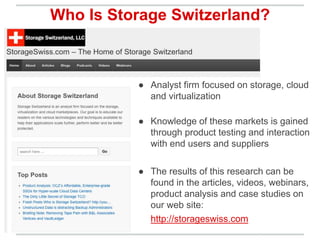 ● Analyst firm focused on storage, cloud
and virtualization
● Knowledge of these markets is gained
through product testing and interaction
with end users and suppliers
● The results of this research can be
found in the articles, videos, webinars,
product analysis and case studies on
our web site:
http://storageswiss.com
Who Is Storage Switzerland?
 