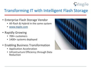 Transforming IT with Intelligent Flash Storage
▪ Enterprise Flash Storage Vendor
▪ All-flash & Hybrid in the same system
▪ www.tegile.com
▪ Rapidly Growing
▪ 700+ customers
▪ 1400+ systems deployed
▪ Enabling Business Transformation
▪ Application Acceleration
▪ Infrastructure Efficiency through Data
Reduction
 