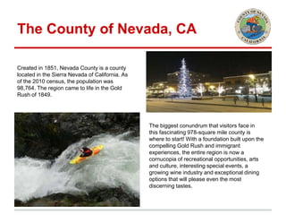 The County of Nevada, CA
Created in 1851, Nevada County is a county
located in the Sierra Nevada of California. As
of the 2010 census, the population was
98,764. The region came to life in the Gold
Rush of 1849.
The biggest conundrum that visitors face in
this fascinating 978-square mile county is
where to start! With a foundation built upon the
compelling Gold Rush and immigrant
experiences, the entire region is now a
cornucopia of recreational opportunities, arts
and culture, interesting special events, a
growing wine industry and exceptional dining
options that will please even the most
discerning tastes.
 