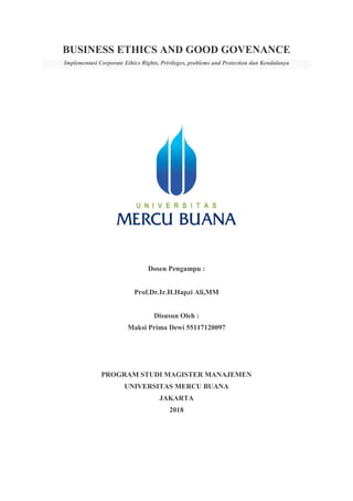 BUSINESS ETHICS AND GOOD GOVENANCE
Implementasi Corporate Ethics Rights, Privileges, problems and Protection dan Kendalanya
Dosen Pengampu :
Prof.Dr.Ir.H.Hapzi Ali,MM
Disusun Oleh :
Maksi Prima Dewi 55117120097
PROGRAM STUDI MAGISTER MANAJEMEN
UNIVERSITAS MERCU BUANA
JAKARTA
2018
 