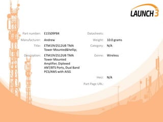 Part number: E15S09P84 Datasheets:
Manufacturer: Andrew Weight: 10.0 grams
Title: ETM19V2S12UB TMA
Tower Mounted&hellip;
Category: N/A
Description: ETM19V2S12UB TMA
Tower Mounted
Amplifier, Diplexed
ANT/BTS Ports, Dual Band
PCS/AWS with AISG
Genre: Wireless
Heci: N/A
Part Page URL:
 