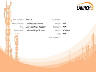 Part number: BAA-US Datasheets:
Manufacturer: Commscope-Andrew Weight: N/A
Title: Universal Angle Adapter Category: N/A
Description: Universal Angle Adapter Genre: Wireless
Heci: N/A
Part Page URL:
 