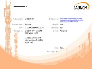 Part number: SFX-DM-20 Datasheets: https://www.launch3telecom.com/shared_
media/datasheet/35b2a375db637b64befb2
c5b2c219767-SFX-DM-20.aspx.pdf
Manufacturer: Andrew Weight: N/A
Title: SFX DM ASSEMBLY, 20 FT Category: N/A
Description: SFX-DM-20FT SFX DM
ASSEMBLY, 20 FT
SFX-500 Jumper with
interface type 7-16 DIN
Male, 20 ft
Genre: Wireless
Heci: N/A
Part Page URL:
 