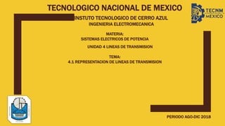 TECNOLOGICO NACIONAL DE MEXICO
INSTUTO TECNOLOGICO DE CERRO AZUL
INGENIERIA ELECTROMECANICA
MATERIA:
SISTEMAS ELECTRICOS DE POTENCIA
TEMA:
4.1 REPRESENTACION DE LINEAS DE TRANSMISION
PERIODO AGO-DIC 2018
UNIDAD 4 LINEAS DE TRANSMISION
 
