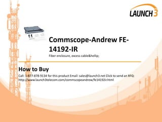 Commscope-Andrew FE-
14192-IR
Fiber enclosure, excess cable&hellip;
_______________________________________
How to Buy
Call: 1-877-878-9134 for this product Email: sales@launch3.net Click to send an RFQ:
http://www.launch3telecom.com/commscopeandrew/fe14192ir.html
 