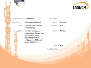 Part number: FE-14192-IR Datasheets:
Manufacturer: Commscope-Andrew Weight: 0.0 grams
Title: Fiber enclosure, excess
cable&hellip;
Category: N/A
Description: <p>Fiber enclosure,
excess cable storage tray,
indoor 19 inch rack
mount 14&quot; x
19&quot; x 1.75&quot;
Depth 355.60 m...
Genre: Wireless
Heci: N/A
Part Page URL:
 