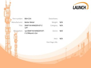 Part number: BSH-214 Datasheets:
Manufacturer: Better Metal Weight: N/A
Title: SNAP IN HANGER KIT-2
1/4"
Category: N/A
Description: <p>SNAP IN HANGER KIT-
2 1/4&quot;</p>
Genre: N/A
Heci: N/A
Part Page URL:
 