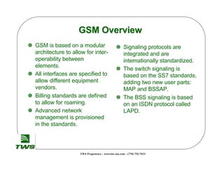 TWS Proprietary - www.tws -inc.com - (770) 752-7033
GSM Overview
GSM Overview
] GSM is based on a modular
architecture to allow for inter-
operability between
elements.
] All interfaces are specified to
allow different equipment
vendors.
] Billing standards are defined
to allow for roaming.
] Advanced network
management is provisioned
in the standards.
] Signaling protocols are
integrated and are
internationally standardized.
] The switch signaling is
based on the SS7 standards,
adding two new user parts:
MAP and BSSAP.
] The BSS signaling is based
on an ISDN protocol called
LAPD.
 