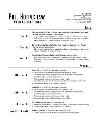424.335.9146
philhornshaw@gmail.com
hornshaw.com
1800 N. New Hampshire Ave. No. 211
Los Angeles CA 90027
The Space Hero’s Guide to Glory: How to Get Off Your Podunk Planet and
Master the Final Frontier -- Sourcebooks
A “guidebook” for aspiring space cadets, The Space Hero’s Guide to Glory
mixes lessons from cultural touchstones such as “Star Trek” and Star Wars
with explanations of science and tongue-in-cheek humor.
So You Created a Wormhole: The Time Traveler’s Guide to Time Travel –
Berkley Books/Penguin Group
Humor book endeavoring to explain the science of time travel by way of pop
culture, mixing fiction and non-fiction.
The Unofficial Resident Evil Trivia Challenge – Adams Media
Commissioned trivia book focused on Resident Evil video game and film
franchise, including research from games, movies, books, interviews, history
and more.
–
Senior Editor – GameFront.com, Los Angeles, Calif.
 Edited almost all features and reviews that appeared on site
 Helped manage writers, assign stories and guide article development
 Helped manage social media presence
 Wrote reviews, features and news on a daily basis
 Covered events and conventions, such as E3 and San Diego Comic-Con
 Helped guide Game Front's editorial direction
–
Deputy Editor – GameFront.com, Los Angeles, Calif.
 Edited features, reviews and news that appear on site
 Helped manage writers, assign stories and guide article development
 Helped manage social media presence
 Wrote reviews, features and news on a daily basis
 Covered press events and conventions, such as E3
–
Staff Writer – GameFront.com, Los Angeles, Calif.
 Wrote daily news stories, features and reviews, contributed occasional editing
 Covered press events and conventions, such as E3
– Walkthrough Writer – GameFront.com, Los Angeles, Calif.
 Created full step-by-step guides for video games on assignment
 