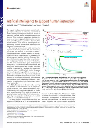 COMMENTARY
Artificial intelligence to support human instruction
Michael C. Mozera,b,c,1
, Melody Wiseheartd
, and Timothy P. Novikoffc
The popular media’s recent interest in artificial intelli-
gence (AI) has focused on autonomous systems that
might ultimately replace people in fields as diverse as
medicine, customer service, and transportation and
logistics. Often neglected is a subfield of AI that fo-
cuses on empowering people by improving how we
learn, remember, perceive, and make decisions. This
human-centered focus relies on interdisciplinary re-
search from cognitive neuroscience, psychology, and
theoretical computer science.
The synergy among these fields promises to
improve the microorganization of human instruction:
picking the next exercise for a student to attempt,
choosing what sort of hints and feedback to provide,
determining when material should be reviewed, and
selecting among teaching activities. These are deci-
sions which occur on a granularity that human instruc-
tors are typically unable to monitor and individualize,
and for which students have poor metacognitive
strategies (1). Such microinstruction complements the
strengths of human teachers and can yield significant
benefits. For example, in a semester-long experiment
integrated into a middle-school foreign language
course, setting aside roughly 30 min per week for AI-
guided personalized review of previously introduced
material led to a 16.5% improvement in overall course
retention on a cumulative examination administered a
month after the end of the semester, relative to a time-
matched control condition that reflects current educa-
tional practice (2).
In PNAS, Tabibian et al. (3) address the learning
and retention of factual material such as foreign lan-
guage vocabulary. They present an adaptive, data-
driven method with theoretical guarantees for sched-
uling retrieval practice. Their work contributes to a
growing body of results in algorithmic-education the-
ory that proves properties of idealized mathematical
models of educational scenarios (4–6).
Like every proposal for AI-based instruction, the
approach of Tabibian et al. (3) is formalized by two
models: student and teacher. The student model
quantifies an individual’s current knowledge state
and how it evolves based on instructional actions
and the passage of time. The teacher model spec-
ifies a policy—in the control-theoretic sense—for
1 7 14 21 35 70 105
Inter-Study Interval (Days)
0
20
40
60
80
100
%Recall
7 days
Retention
Interval
35 days
Retention
Interval
70 days
Retention
Interval
350 days
Retention
Interval
A
Time
0
20
40
60
80
100
%Recall
t
0
best inter-study interval
B
Fig. 1. (A) Recall accuracy at test for a given RI (7, 35, 70, or 350 d), after the
learner has studied material over two sessions separated by a given ISI (< to
105 d). Data points are from a human behavioral experiment (18). Solid lines are
predictions of a cognitive model fit with one free parameter to the data (10). (B)
Hypothetical memory strength curves consistent with experimental results in A.
Each curve shows a sequence of two study sessions, aligned such that the second
session of each sequence occurs at time t0 (dashed line). For various t > t0 (i.e., the
RI t − t0) the bars at the top of the graph indicate which ISI achieves the highest
recall accuracy. The optimal spacing depends on the RI.
a
Department of Computer Science, University of Colorado Boulder, Boulder, CO 80309; b
Institute of Cognitive Science, University of Colorado
Boulder, Boulder, CO 80309; c
Research and Machine Intelligence, Google, Inc., Mountain View, CA 94043; and d
Department of Psychology, York
University, Toronto, ON, Canada M3J 1P3
Author contributions: M.C.M., M.W., and T.P.N. wrote the paper.
The authors declare no conflict of interest.
Published under the PNAS license.
See companion article on page 3988.
1
To whom correspondence should be addressed. Email: mozer@colorado.edu.
Published online February 19, 2019.
www.pnas.org/cgi/doi/10.1073/pnas.1900370116 PNAS | March 5, 2019 | vol. 116 | no. 10 | 3953–3955
COMMENTARY
 