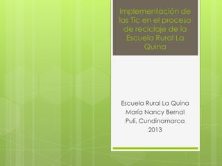Implementación de
las Tic en el proceso
de reciclaje de la
Escuela Rural La
Quina

Escuela Rural La Quina
María Nancy Bernal
Pulí, Cundinamarca
2013

 