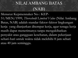NILAI AMBANG BATAS
(NAB)
Menurut Kepmennaker No : KEP-
51/MEN/1999, Thereshold Limited Value (Nilai Ambang
Batas, NAB) adalah standar faktor-faktor lingkungan
kerja yang dianjurkan ditempat kerja, agar tenaga kerja
masih dapat menerimanya tanpa mengakibatkan
penyakit atau gangguan kesehatan, dalam pekerjaan
sehari-hari untuk waktu tidak melebihi 8 jam sehari
atau 40 jam seminggu.
 
