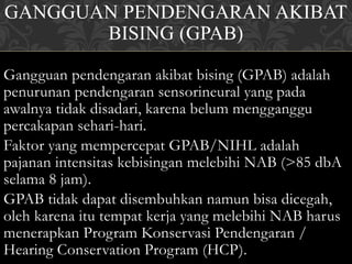 GANGGUAN PENDENGARAN AKIBAT
BISING (GPAB)
Gangguan pendengaran akibat bising (GPAB) adalah
penurunan pendengaran sensorineural yang pada
awalnya tidak disadari, karena belum mengganggu
percakapan sehari-hari.
Faktor yang mempercepat GPAB/NIHL adalah
pajanan intensitas kebisingan melebihi NAB (>85 dbA
selama 8 jam).
GPAB tidak dapat disembuhkan namun bisa dicegah,
oleh karena itu tempat kerja yang melebihi NAB harus
menerapkan Program Konservasi Pendengaran /
Hearing Conservation Program (HCP).
 