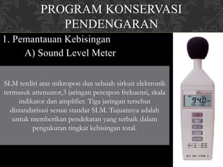 PROGRAM KONSERVASI
PENDENGARAN
1. Pemantauan Kebisingan
A) Sound Level Meter
SLM terdiri atas mikropon dan sebuah sirkuit elektronik
termasuk attenuator,3 jaringan perespon frekuensi, skala
indikator dan amplifier. Tiga jaringan tersebut
distandarisasi sesuai standar SLM. Tujuannya adalah
untuk memberikan pendekatan yang terbaik dalam
pengukuran tingkat kebisingan total.
 