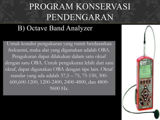 PROGRAM KONSERVASI
PENDENGARAN
B) Octave Band Analyzer
Untuk kondisi pengukuran yang rumit berdasarkan
frekuensi, maka alat yang digunakan adalah OBA.
Pengukuran dapat dilakukan dalam satu oktaf
dengan satu OBA. Untuk pengukuran lebih dari satu
oktaf, dapat digunakan OBA dengan tipe lain. Oktaf
standar yang ada adalah 37,5 – 75, 75-150, 300-
600,600-1200, 1200-2400, 2400-4800, dan 4800-
9600 Hz.
 