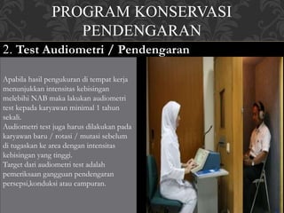 PROGRAM KONSERVASI
PENDENGARAN
2. Test Audiometri / Pendengaran
Apabila hasil pengukuran di tempat kerja
menunjukkan intensitas kebisingan
melebihi NAB maka lakukan audiometri
test kepada karyawan minimal 1 tahun
sekali.
Audiometri test juga harus dilakukan pada
karyawan baru / rotasi / mutasi sebelum
di tugaskan ke area dengan intensitas
kebisingan yang tinggi.
Target dari audiometri test adalah
pemeriksaan gangguan pendengaran
persepsi,konduksi atau campuran.
 