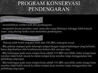 PROGRAM KONSERVASI
PENDENGARAN
- memindahkan sumber jauh dari pendengaran
- mengubah desain peredam suara pada jalur yang dilaluinya sehingga lebih banyak
suara yang diserap ketika suara merambat pendengaran
- Pekerja tidak boleh terpapar lebih dari 140 dBA, walaupun sesaat
- Bila pekerja terpapar pada beberapa tempat dengan tingkat kebisingan yang berbeda,
harus diperhatikan efek kombinasinya bukan efek satu per satu.
- Bila kebisingan pada suatu tempat kerja adalah 115 dBA atau lebih, maka tenaga kerja
tersebut tidak boleh masuk ke dalam tempat kerja tersebut tanpa menggunakan alat
pelindung yang tepat.
- Bila kebisingan pada suatu tempat kerja adalah 115 dBA atau lebih, maka tenaga kerja
tersebut tidak boleh masuk ke dalam tempat kerja tersebut tanpa menggunakan alat
pelindung yang tepat.
Pengendalian Suara Pada Penghubung
Pengendalian Suara Pada Penerima
 