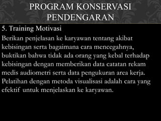PROGRAM KONSERVASI
PENDENGARAN
5. Training Motivasi
Berikan penjelasan ke karyawan tentang akibat
kebisingan serta bagaimana cara mencegahnya,
buktikan bahwa tidak ada orang yang kebal terhadap
kebisingan dengan memberikan data catatan rekam
medis audiometri serta data pengukuran area kerja.
Pelatihan dengan metoda visualisasi adalah cara yang
efektif untuk menjelaskan ke karyawan.
 