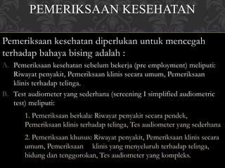 PEMERIKSAAN KESEHATAN
Pemeriksaan kesehatan diperlukan untuk mencegah
terhadap bahaya bising adalah :
A. Pemeriksaan kesehatan sebelum bekerja (pre employment) meliputi:
Riwayat penyakit, Pemeriksaan klinis secara umum, Pemeriksaan
klinis terhadap telinga.
B. Test audiometer yang sederhana (screening I simplified audiometric
test) meliputi:
1. Pemeriksaan berkala: Riwayat penyakit secara pendek,
Pemeriksaan klinis terhadap telinga, Tes audiometer yang sederhana
2. Pemeriksaan khusus: Riwayat penyakit, Pemeriksaan klinis secara
umum, Pemeriksaan klinis yang menyeluruh terhadap telinga,
hidung dan tenggorokan, Tes audiometer yang kompleks.
 
