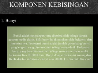 KOMPONEN KEBISINGAN
1. Bunyi
Bunyi adalah rangsangan yang diterima oleh telinga karena
getaran media elastis. Sifat bunyi ini ditentukan oleh frekuensi dan
intensitasnya. Frekuensi bunyi adalah jumlah gelombang bunyi
yang lengkap yang diterima oleh telinga setiap detik. Frekuensi
bunyi yang bisa diterima oleh telinga manusia terbatas mulai
frekuensi 16 – 20.000 Hertz. Bunyi dengan frekuensi kurang dari
16 Hz disebut infrasonic dan di atas 20.000 Hz disebut ultrasonic.
 