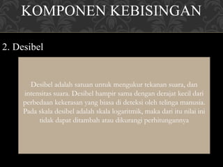 KOMPONEN KEBISINGAN
2. Desibel
Desibel adalah satuan untuk mengukur tekanan suara, dan
intensitas suara. Desibel hampir sama dengan derajat kecil dari
perbedaan kekerasan yang biasa di deteksi oleh telinga manusia.
Pada skala desibel adalah skala logaritmik, maka dari itu nilai ini
tidak dapat ditambah atau dikurangi perhitungannya
 