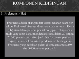 KOMPONEN KEBISINGAN
3. Frekuensi (Hz)
Frekuensi adalah bilangan dari variasi tekanan suara per
sekon. Frekuensi biasanya dinyatakan dalam satuan Hertz
(Hz) atau dalam putaran per sekon (pps). Telinga anak
muda yang sehat dapat mendeteksi suara dalam 20 sampai
20.000 putaran per sekon jarak. Ketika proses penuaan
terjadi, beberapa kerusakan pendengaran berlangsung.
Frekuensi yang berisikan pidato ditemukan antara 250
dan 3.000 putaran per detik.
 