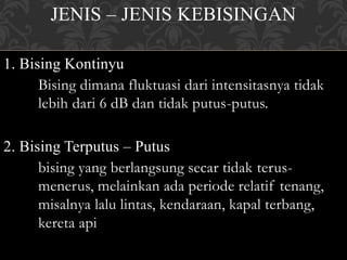 JENIS – JENIS KEBISINGAN
1. Bising Kontinyu
Bising dimana fluktuasi dari intensitasnya tidak
lebih dari 6 dB dan tidak putus-putus.
2. Bising Terputus – Putus
bising yang berlangsung secar tidak terus-
menerus, melainkan ada periode relatif tenang,
misalnya lalu lintas, kendaraan, kapal terbang,
kereta api
 