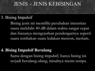 JENIS – JENIS KEBISINGAN
3. Bising Impulsif
Bising jenis ini memiliki perubahan intensitas
suara melebihi 40 dB dalam waktu sangat cepat
dan biasanya mengejutkan pendengarnya seperti
suara tembakan suara ledakan mercon, meriam.
4. Bising Impulsif Berulang
Sama dengan bising impulsif, hanya bising ini
terjadi berulang-ulang, misalnya mesin tempa.
 