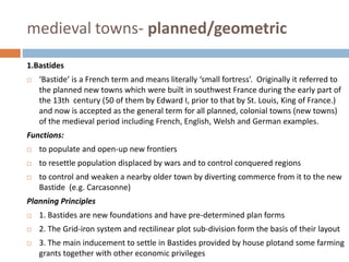 medieval towns- planned/geometric
1.Bastides
 ‘Bastide’ is a French term and means literally ‘small fortress’. Originally it referred to
the planned new towns which were built in southwest France during the early part of
the 13th century (50 of them by Edward I, prior to that by St. Louis, King of France.)
and now is accepted as the general term for all planned, colonial towns (new towns)
of the medieval period including French, English, Welsh and German examples.
Functions:
 to populate and open-up new frontiers
 to resettle population displaced by wars and to control conquered regions
 to control and weaken a nearby older town by diverting commerce from it to the new
Bastide (e.g. Carcasonne)
Planning Principles
 1. Bastides are new foundations and have pre-determined plan forms
 2. The Grid-iron system and rectilinear plot sub-division form the basis of their layout
 3. The main inducement to settle in Bastides provided by house plotand some farming
grants together with other economic privileges
 