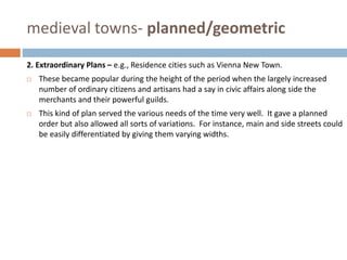 medieval towns- planned/geometric
2. Extraordinary Plans – e.g., Residence cities such as Vienna New Town.
 These became popular during the height of the period when the largely increased
number of ordinary citizens and artisans had a say in civic affairs along side the
merchants and their powerful guilds.
 This kind of plan served the various needs of the time very well. It gave a planned
order but also allowed all sorts of variations. For instance, main and side streets could
be easily differentiated by giving them varying widths.
 