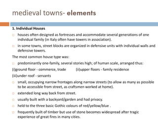 medieval towns- elements
1. Individual Houses
 houses often designed as fortresses and accommodate several generations of one
individual family (in Italy often have towers in association).
 in some towns, street blocks are organized in defensive units with individual walls and
defensive towers.
The most common house type was:
 predominantly one-family, several stories high; of human scale, arranged thus:
(i)ground floor - commerce, trade (ii)upper floors - family residence
(iii)under roof - servants
 small, occupying narrow frontages along narrow streets (to allow as many as possible
to be accessible from street, as craftsmen worked at home).
 extended long way back from street.
 usually built with a backyard/garden and had privacy.
 held to the three basic Gothic colours of red/yellow/blue .
 frequently built of timber but use of stone becomes widespread after tragic
experience of great fires in many cities.
 