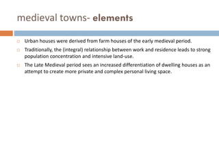 medieval towns- elements
 Urban houses were derived from farm houses of the early medieval period.
 Traditionally, the (integral) relationship between work and residence leads to strong
population concentration and intensive land-use.
 The Late Medieval period sees an increased differentiation of dwelling houses as an
attempt to create more private and complex personal living space.
 