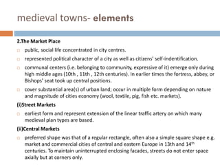 medieval towns- elements
2.The Market Place
 public, social life concentrated in city centres.
 represented political character of a city as well as citizens’ self-indentification.
 communal centers (i.e. belonging to community, expressive of it) emerge only during
high middle ages (10th , 11th , 12th centuries). In earlier times the fortress, abbey, or
Bishops’ seat took up central positions.
 cover substantial area(s) of urban land; occur in multiple form depending on nature
and magnitude of cities economy (wool, textile, pig, fish etc. markets).
(i)Street Markets
 earliest form and represent extension of the linear traffic artery on which many
medieval plan types are based.
(ii)Central Markets
 preferred shape was that of a regular rectangle, often also a simple square shape e.g.
market and commercial cities of central and eastern Europe in 13th and 14th
centuries. To maintain uninterrupted enclosing facades, streets do not enter space
axially but at corners only.
 