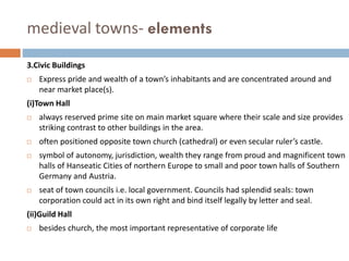 medieval towns- elements
3.Civic Buildings
 Express pride and wealth of a town’s inhabitants and are concentrated around and
near market place(s).
(i)Town Hall
 always reserved prime site on main market square where their scale and size provides
striking contrast to other buildings in the area.
 often positioned opposite town church (cathedral) or even secular ruler’s castle.
 symbol of autonomy, jurisdiction, wealth they range from proud and magnificent town
halls of Hanseatic Cities of northern Europe to small and poor town halls of Southern
Germany and Austria.
 seat of town councils i.e. local government. Councils had splendid seals: town
corporation could act in its own right and bind itself legally by letter and seal.
(ii)Guild Hall
 besides church, the most important representative of corporate life
 