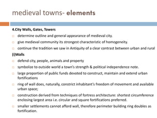 medieval towns- elements
4.City Walls, Gates, Towers
 determine outline and general appearance of medieval city.
 give medieval community its strongest characteristic of homogeneity.
 continue the tradition we saw in Antiquity of a clear contrast between urban and rural
(i)Walls
 defend city, people, animals and property
 symbolize to outside world a town’s strength & political independence note.
 large proportion of public funds devoted to construct, maintain and extend urban
fortifications
 ring of wall does, naturally, constrict inhabitant’s freedom of movement and available
urban space;
 construction derived from techniques of fortress architecture: shortest circumference
enclosing largest area i.e. circular and square fortifications preferred.
 smaller settlements cannot afford wall, therefore perimeter building ring doubles as
fortification.
 