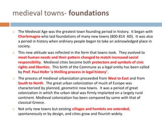 medieval towns- foundations
 The Medieval Age was the greatest town founding period in history. It began with
Charlemagne who laid foundations of many new towns (800-814 AD). It was also
a period in history when ordinary people began to take an acknowledged place in
society.
 This new attitude was reflected in the form that towns took. They evolved to
meet human needs and their pattern changed to match increased social
responsibility. Medieval cities become both protectors and symbols of civic
rights and liberties. This birth of the Commune as a legal entity has been called
by Prof. Paul Hofer ‘a thrilling process in legal history’.
 The process of medieval urbanization proceeded from West to East and from
South to North. The great urban colonization of much of Europe was
characterized by planned, geometric new towns. It was a period of great
colonization in which the urban ideal was firmly implanted on a largely rural
continent. Medieval colonization has been compared by some with that of
classical Greece.
 Not only new towns but existing villages and hamlets are extended,
spontaneously or by design, and cities grow and flourish widely.
 