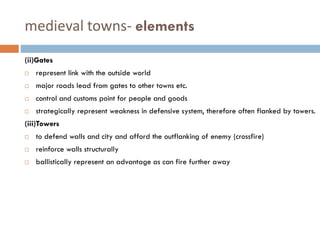 medieval towns- elements
(ii)Gates
 represent link with the outside world
 major roads lead from gates to other towns etc.
 control and customs point for people and goods
 strategically represent weakness in defensive system, therefore often flanked by towers.
(iii)Towers
 to defend walls and city and afford the outflanking of enemy (crossfire)
 reinforce walls structurally
 ballistically represent an advantage as can fire further away
 