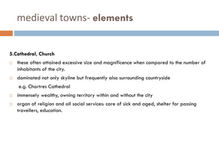 medieval towns- elements
5.Cathedral, Church
 these often attained excessive size and magnificence when compared to the number of
inhabitants of the city.
 dominated not only skyline but frequently also surrounding countryside
e.g. Chartres Cathedral
 immensely wealthy, owning territory within and without the city
 organ of religion and all social services: care of sick and aged, shelter for passing
travellers, education.
 