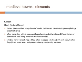 medieval towns- elements
6.Streets
i)Early Medieval Period
 based on established ‘long distance’ tracks, determined by contours (geomorphology
street networks)
 often maze-like, with no apparent logical pattern, but functional. Differentiation of
commercial uses along different streets developed.
 winding narrow streets helped to protect unglazed windows (with probably, leather
flaps) from bitter winds and prevented easy conquest by invaders.
 