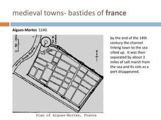 medieval towns- bastides of france
Aigues-Mortes 1240.
by the end of the 14th
century the channel
linking town to the sea
silted up. It was then
separated by about 3
miles of salt marsh from
the sea and Its role as a
port disappeared.
 