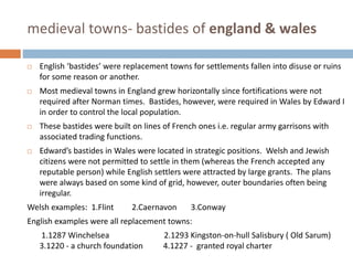 medieval towns- bastides of england & wales
 English ‘bastides’ were replacement towns for settlements fallen into disuse or ruins
for some reason or another.
 Most medieval towns in England grew horizontally since fortifications were not
required after Norman times. Bastides, however, were required in Wales by Edward I
in order to control the local population.
 These bastides were built on lines of French ones i.e. regular army garrisons with
associated trading functions.
 Edward’s bastides in Wales were located in strategic positions. Welsh and Jewish
citizens were not permitted to settle in them (whereas the French accepted any
reputable person) while English settlers were attracted by large grants. The plans
were always based on some kind of grid, however, outer boundaries often being
irregular.
Welsh examples: 1.Flint 2.Caernavon 3.Conway
English examples were all replacement towns:
1.1287 Winchelsea 2.1293 Kingston-on-hull Salisbury ( Old Sarum)
3.1220 - a church foundation 4.1227 - granted royal charter
 