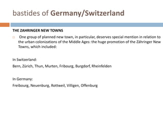 bastides of Germany/Switzerland
THE ZAHRINGER NEW TOWNS
 One group of planned new town, in particular, deserves special mention in relation to
the urban colonizations of the Middle Ages: the huge promotion of the Zähringer New
Towns, which included:
In Switzerland:
Bern, Zürich, Thun, Murten, Fribourg, Burgdorf, Rheinfelden
In Germany:
Freibourg, Neuenburg, Rottweil, Villigen, Offenburg
 