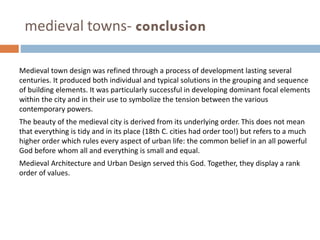 medieval towns- conclusion
Medieval town design was refined through a process of development lasting several
centuries. It produced both individual and typical solutions in the grouping and sequence
of building elements. It was particularly successful in developing dominant focal elements
within the city and in their use to symbolize the tension between the various
contemporary powers.
The beauty of the medieval city is derived from its underlying order. This does not mean
that everything is tidy and in its place (18th C. cities had order too!) but refers to a much
higher order which rules every aspect of urban life: the common belief in an all powerful
God before whom all and everything is small and equal.
Medieval Architecture and Urban Design served this God. Together, they display a rank
order of values.
 