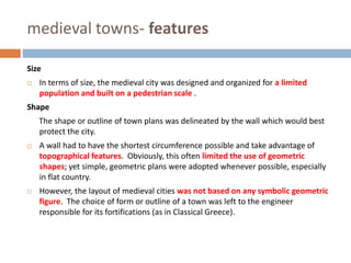 medieval towns- features
Size
 In terms of size, the medieval city was designed and organized for a limited
population and built on a pedestrian scale .
Shape
The shape or outline of town plans was delineated by the wall which would best
protect the city.
 A wall had to have the shortest circumference possible and take advantage of
topographical features. Obviously, this often limited the use of geometric
shapes; yet simple, geometric plans were adopted whenever possible, especially
in flat country.
 However, the layout of medieval cities was not based on any symbolic geometric
figure. The choice of form or outline of a town was left to the engineer
responsible for its fortifications (as in Classical Greece).
 