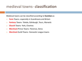 medieval towns- classification
Medieval towns can be classified according to function as:
 Farm Towns- especially in Scandinavia and Britain
 Fortress Towns- Toledo, Edinburgh, Tours, Warwick
 Church Towns- York, Chartres
 Merchant Prince Towns- Florence, Siena
 Merchant Guild Towns- Hanseatic League towns
 