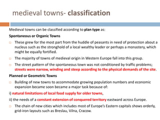 medieval towns- classification
Medieval towns can be classified according to plan type as:
Spontaneous or Organic Towns
 These grew for the most part from the huddle of peasants in need of protection about a
nucleus such as the stronghold of a local wealthy leader or perhaps a monastery, which
might be equally fortified.
 The majority of towns of medieval origin in Western Europe fall into this group.
 The street pattern of the spontaneous town was not conditioned by traffic problems;
streets were narrow, winding and steep according to the physical demands of the site.
Planned or Geometric Towns
 Building of new towns to accommodate growing population numbers and economic
expansion became soon became a major task because of:
i) natural limitations of local food supply for older towns,
ii) the needs of a constant extension of conquered territory eastward across Europe.
 The chain of new cities which includes most of Europe’s Eastern capitals shows orderly,
grid-iron layouts such as Breslau, Vilna, Cracow.
 