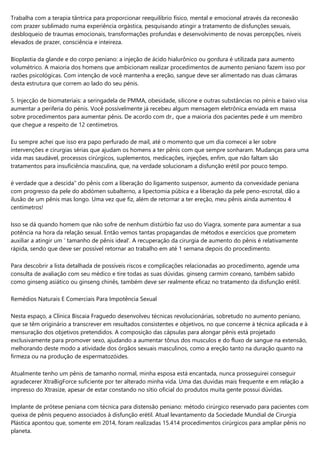 Trabalha com a terapia tântrica para proporcionar reequilíbrio físico, mental e emocional através da reconexão
com prazer sublimado numa experiência orgástica, pesquisando atingir a tratamento de disfunções sexuais,
desbloqueio de traumas emocionais, transformações profundas e desenvolvimento de novas percepções, níveis
elevados de prazer, consciência e inteireza.
Bioplastia da glande e do corpo peniano: a injeção de ácido hialurônico ou gordura é utilizada para aumento
volumétrico. A maioria dos homens que ambicionam realizar procedimentos de aumento peniano fazem isso por
razões psicológicas. Com intenção de você mantenha a ereção, sangue deve ser alimentado nas duas câmaras
desta estrutura que correm ao lado do seu pénis.
5. Injecção de biomateriais: a seringadela de PMMA, obesidade, silicone e outras substâncias no pénis e baixo visa
aumentar a periferia do pénis. Você possívelmente já recebeu algum mensagem eletrônica enviada em massa
sobre procedimentos para aumentar pênis. De acordo com dr., que a maioria dos pacientes pede é um membro
que chegue a respeito de 12 centímetros.
Eu sempre achei que isso era papo perfurado de mail, até o momento que um dia comecei a ler sobre
intervenções e cirurgias sérias que ajudam os homens a ter pênis com que sempre sonharam. Mudanças para uma
vida mas saudável, processos cirúrgicos, suplementos, medicações, injeções, enfim, que não faltam são
tratamentos para insuficiência masculina, que, na verdade solucionam a disfunção erétil por pouco tempo.
é verdade que a descida” do pênis com a liberação do ligamento suspensor, aumento da convexidade peniana
com progresso da pele do abdómen subalterno, a lipectomia púbica e a liberação da pele peno-escrotal, dão a
ilusão de um pênis mas longo. Uma vez que fiz, além de retornar a ter ereção, meu pênis ainda aumentou 4
centímetros!
Isso se dá quando homem que não sofre de nenhum distúrbio faz uso do Viagra, somente para aumentar a sua
potência na hora da relação sexual. Então vemos tantas propagandas de métodos e exercícios que prometem
auxiliar a atingir um ‘ tamanho de pênis ideal'. A recuperação da cirurgia de aumento do pênis é relativamente
rápida, sendo que deve ser possível retornar ao trabalho em até 1 semana depois do procedimento.
Para descobrir a lista detalhada de possíveis riscos e complicações relacionadas ao procedimento, agende uma
consulta de avaliação com seu médico e tire todas as suas dúvidas. ginseng carmim coreano, também sabido
como ginseng asiático ou ginseng chinês, também deve ser realmente eficaz no tratamento da disfunção erétil.
Remédios Naturais E Comerciais Para Impotência Sexual
Nesta espaço, a Clínica Biscaia Fraguedo desenvolveu técnicas revolucionárias, sobretudo no aumento peniano,
que se têm originário a transcrever em resultados consistentes e objetivos, no que concerne à técnica aplicada e à
mensuração dos objetivos pretendidos. A composição das cápsulas para alongar pênis está projetado
exclusivamente para promover sexo, ajudando a aumentar tônus dos musculos e do fluxo de sangue na extensão,
melhorando deste modo a atividade dos órgãos sexuais masculinos, como a ereção tanto na duração quanto na
firmeza ou na produção de espermatozóides.
Atualmente tenho um pênis de tamanho normal, minha esposa está encantada, nunca prosseguirei conseguir
agradecerer XtraBigForce suficiente por ter alterado minha vida. Uma das duvidas mais frequente e em relação a
impresso do Xtrasize, apesar de estar constando no sítio oficial do produtos muita gente possui dúvidas.
Implante de prótese peniana com técnica para distensão peniano: método cirúrgico reservado para pacientes com
queixa de pênis pequeno associados à disfunção erétil. Atual levantamento da Sociedade Mundial de Cirurgia
Plástica apontou que, somente em 2014, foram realizadas 15.414 procedimentos cirúrgicos para ampliar pênis no
planeta.
 