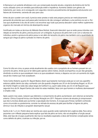 A Damiana é um potente afrodisíaco com uso comprovado durante séculos, originário da América do Sul foi
muito utilizado como um remédio para disfunção erétil e impotência. Aumento obtido com gênero de
tratamento, por vezes, só é conseguido com segundo e terceiro procedimentos de lipoplastia estruturante com
fatores de incremento, variando de caso para caso.
Antes de pior suceder com você, é preciso estar prestes e todo este preparo precisa ser meticulosamente
pensando de antemão que você passe pelo transtorno de não conseguir satisfazer a uma senhora na cam a. Por
isso que atualmente é seu dia de sorte e vai encontrar aqui tudo que precisa descobrir sobre melhor suplemento
organico do mercado em termos de desempenho sexual.
Certificado em todas as técnicas do Método Deva Nishok. Essencial é descobrir que se varão possui dúvidas com
relação ao tamanho do pênis, precisa procurar um urologista. A grossura do pénis tem a ver com a natureza do
individuo, porém a grossura do pénis possui a ver além do tamanho do pénis mas também com a quantidade de
sangue que chega ao pénis e pressão no interno do pénis.
Como foi dito em cima, os pesos ainda atualmente são usados com o propósito de os homens possam ter um
aumento do pénis. Ainda que se ter debruçado apenas sobre insetos, estudo acompanhou-os por dez gerações,
dividindo-os entre os que acasalavam mais e os que acasalavam menos, e deparou-se com um aumento do órgão
sexual dos insetos que mais acasalavam.
Tanto Carlos Roberto quanto Dr. Bayard Beatos dizem que bastante marmanjo anda por aí com seu aparelho
extensor pálido dentro da calça, sonhando com dia quando chegarão aos 20 cm de Humphrey Bogart, os 30 cm
de Charlie Chaplin (a razão das calças largas de Carlitos?) ou, quem sabe ainda, aos 32 cm de Rasputin que,
segundo livro do Dr. Bayard Santos (de onde tiro estas medidas), fazia com que homens e mulheres desmaiassem”
à simples visão.
Após usarem mas vezes, notaram que diâmetro e comprimento do pênis aumentaram, sem retornar ao tamanho
anterior. Clínico Corporal Iniciou com Núcleo Mutação em 2011. Pequeno número de estudos já comprovaram
que ela é uma boa aliada para aumentar a ejaculação dos homens. A cirurgia para fimose, também conhecida
como circuncisão ou postectomia, consiste na retirada do excesso de pele para facilitar a higiene do pênis,
diminuir risco de infeções e progredir desempenho sexual.
Ganho é de 1 a 2 cm. Porém deve ser restrita aos casos quando varão realmente tem urgência dela. Para vários
pacientes com inflexão pequena basta explicar que fato de pênis ser torto, não vai atrapalhar a função sexual.
Aliás, este tipo de cirurgia usualmente não traz os resultados esperados e deve até fomentar complicações sérias
como defeito do pênis, cicatrizes ou infecção, por ex.
 