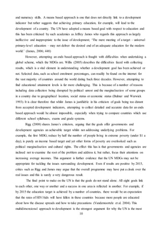 10
and numeracy skills. A means based approach is one that does not directly link to a development
indicator but rather suggests that achieving primary education, for example, will lead to the
development of a country. The UN have adopted a means based goal with respect to education and
this has been criticised by such academics as Jeffrey James who regards this approach as largely
ineffective and inappropriate to the issue of development; ‘The mere meeting of a target – universal
primary-level education – may not deliver the desired end of an adequate education for the modern
world.’ (James, 2006; 448)
However, attempting an ends based approach is fraught with difficulties when undertaking a
global scheme, which the MDGs are. Willis (2005) describes the difficulties faced with collecting
results, which is a vital element in understanding whether a development goal has been achieved or
not. Selected data, such as school enrolment percentages, can readily be found on the internet for
the vast majority of countries around the world dating back three decades. However, attempting to
find educational attainment levels is far more challenging. This is because of a number of reasons
including data collection being disrupted by political unrest and the marginalisation of some groups
in a country due to geographical location, social status or economic status (Bulmer and Warwick
1993). It is clear therefore that whilst James is justifiable in his criticism of goals being too distant
from accepted development indicators, attempting to collect detailed and accurate data for an ends
based approach would be almost impossible, especially when trying to compare countries which use
different school syllabuses, exams and grade systems.
Rigg (2008) shares James’s criticism, arguing that the goals offer governments and
development agencies an achievable target whilst not addressing underlying problems. For
example, the first MDG; reduce by half the number of people living in extreme poverty (under $1 a
day), is purely an income based target and yet other forms of poverty are overlooked such as
political marginalisation and cultural rights. The effect this has is that governments and agencies are
inclined not to examine the root of the problem and address it, but rather, focus their attentions on
increasing average incomes. This argument is further evidence that the UN MDGs may not be
appropriate for tackling the issues surrounding development. Even if results are positive by 2015,
critics such as Rigg and James may argue that the overall programme may have put a cloak over the
real issues and this is surely a very dangerous result.
The final point to make on the UN is that the goals do not stand alone. All eight goals link
to each other, one way or another and a success in one area is reflected in another. For example, if
by 2015 the education target is achieved by a number of countries, there would be an expectation
that the rates of HIV/Aids will have fallen in these countries because more people are educated
about how the disease spreads and how to take precautions (Vandemoortele et al. 2004). This
multidimensional approach to development is the strongest argument for why the UN is the most
 